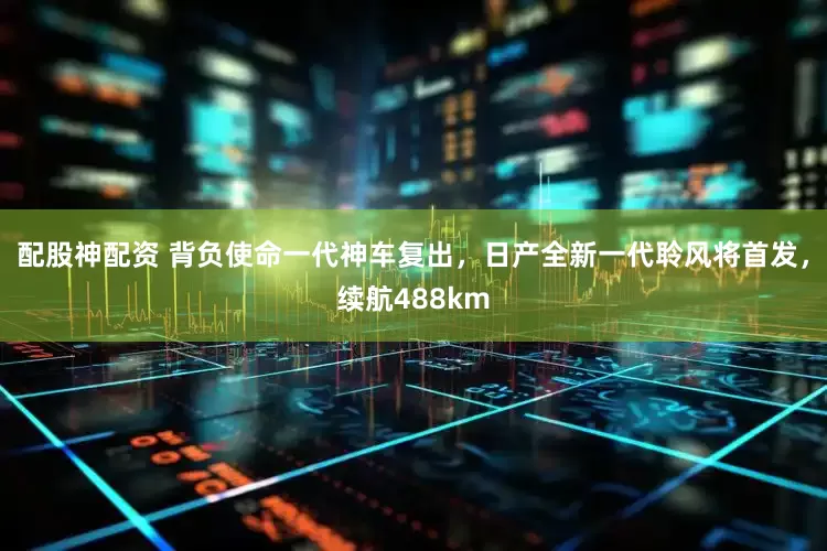 配股神配资 背负使命一代神车复出，日产全新一代聆风将首发，续航488km