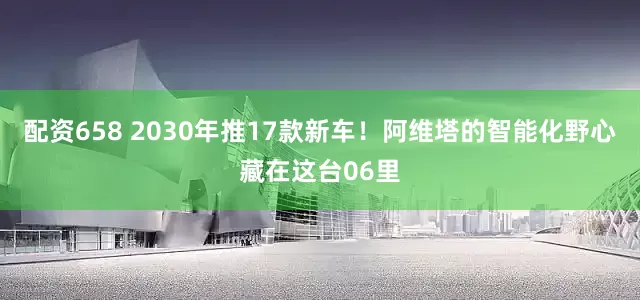 配资658 2030年推17款新车！阿维塔的智能化野心藏在这台06里