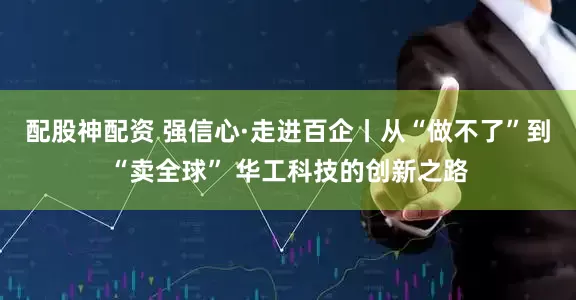 配股神配资 强信心·走进百企丨从“做不了”到“卖全球” 华工科技的创新之路