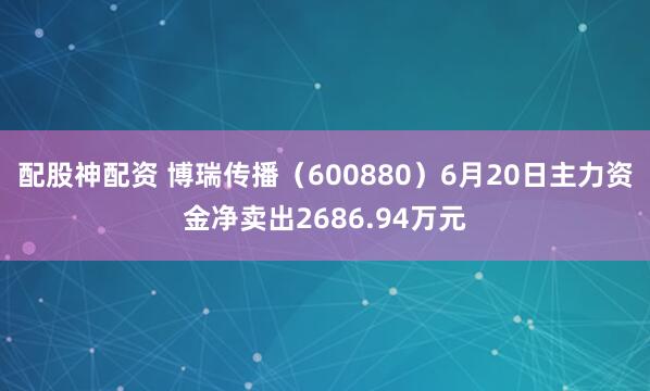 配股神配资 博瑞传播（600880）6月20日主力资金净卖出2686.94万元
