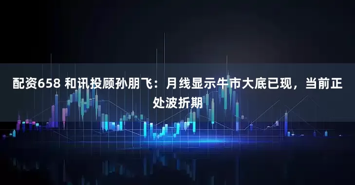 配资658 和讯投顾孙朋飞：月线显示牛市大底已现，当前正处波折期