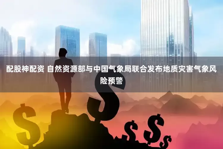 配股神配资 自然资源部与中国气象局联合发布地质灾害气象风险预警