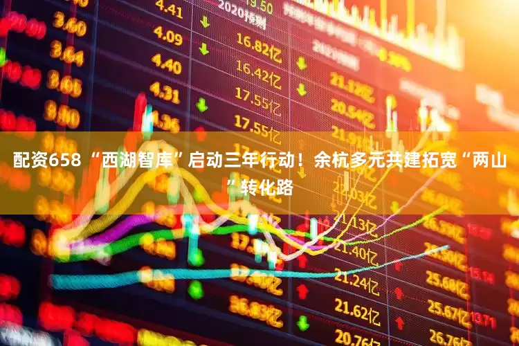 配资658 “西湖智库”启动三年行动！余杭多元共建拓宽“两山”转化路