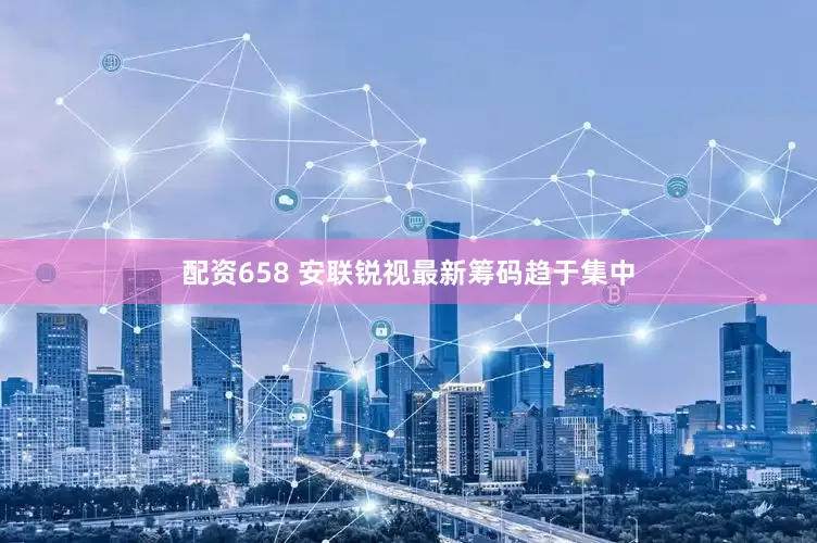 配资658 安联锐视最新筹码趋于集中