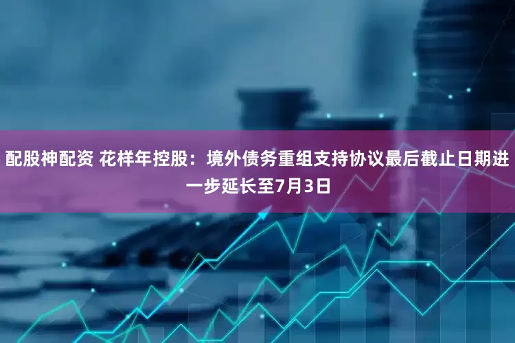 配股神配资 花样年控股：境外债务重组支持协议最后截止日期进一步延长至7月3日