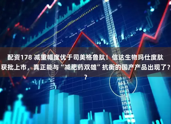 配资178 减重幅度优于司美格鲁肽！信达生物玛仕度肽获批上市，真正能与“减肥药双雄”抗衡的国产产品出现了？