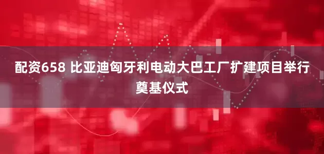 配资658 比亚迪匈牙利电动大巴工厂扩建项目举行奠基仪式