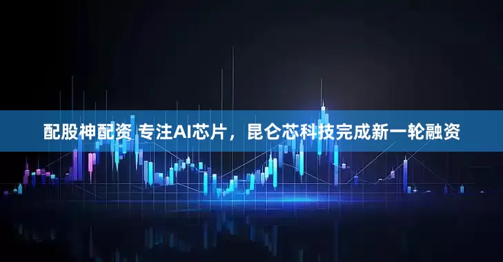 配股神配资 专注AI芯片，昆仑芯科技完成新一轮融资