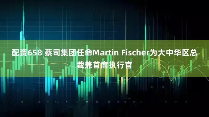 配资658 蔡司集团任命Martin Fischer为大中华区总裁兼首席执行官